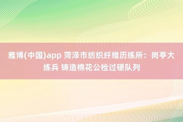 雅博(中国)app 菏泽市纺织纤维历练所：岗亭大练兵 铸造棉花公检过硬队列