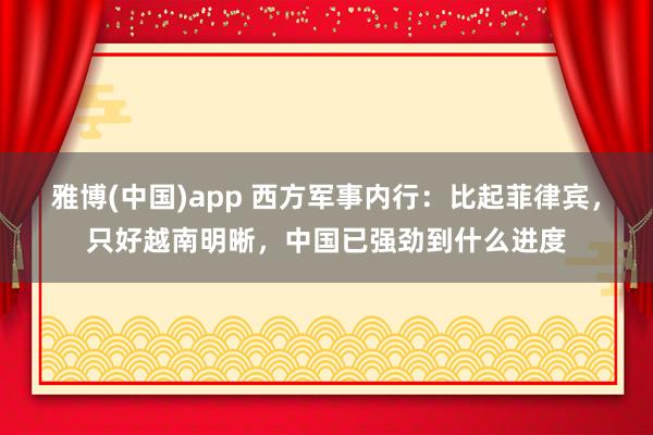 雅博(中国)app 西方军事内行：比起菲律宾，只好越南明晰，中国已强劲到什么进度