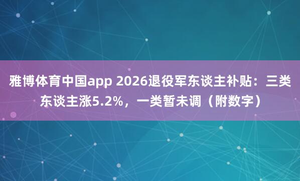 雅博体育中国app 2026退役军东谈主补贴：三类东谈主涨5.2%，一类暂未调（附数字）