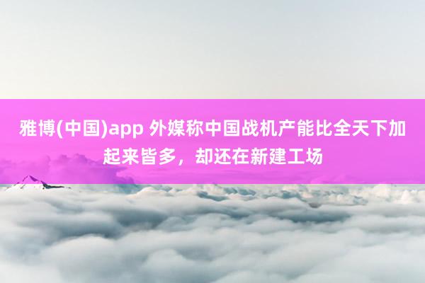 雅博(中国)app 外媒称中国战机产能比全天下加起来皆多，却还在新建工场
