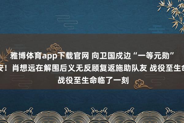 雅博体育app下载官网 向卫国戍边“一等元勋”肖想远请安！肖想远在解围后义无反顾复返施助队友 战役至生命临了一刻