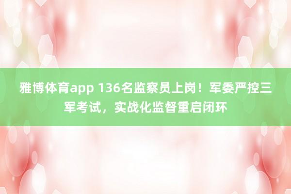 雅博体育app 136名监察员上岗！军委严控三军考试，实战化监督重启闭环