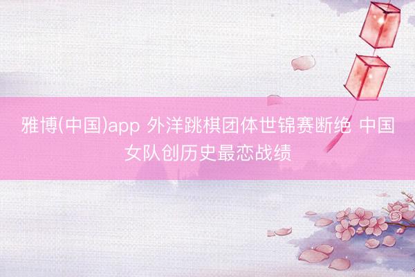 雅博(中国)app 外洋跳棋团体世锦赛断绝 中国女队创历史最恋战绩