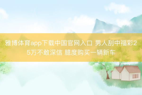 雅博体育app下载中国官网入口 男人刮中福彩25万不敢深信 臆度购买一辆新车