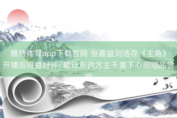 雅博体育app下载官网 张嘉益刘浩存《主角》开播后得益好评: 能让东说念主千里下心细细品尝