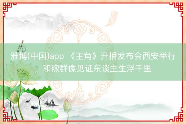 雅博(中国)app 《主角》开播发布会西安举行，和煦群像见证东谈主生浮千里
