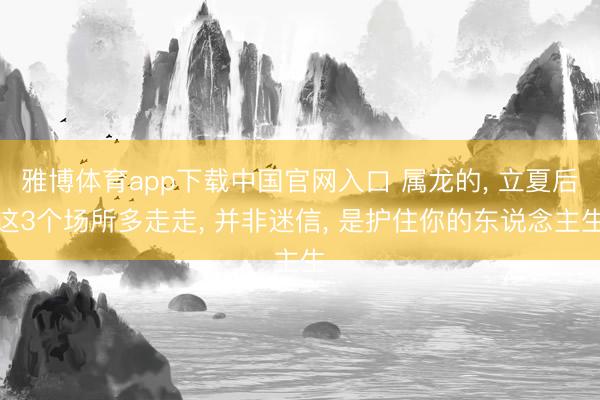 雅博体育app下载中国官网入口 属龙的， 立夏后这3个场所多走走， 并非迷信， 是护住你的东说念主生
