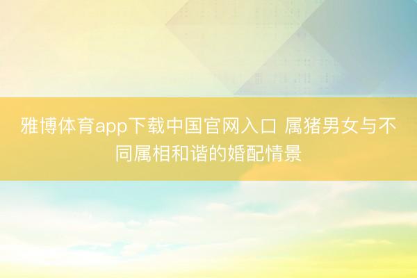 雅博体育app下载中国官网入口 属猪男女与不同属相和谐的婚配情景