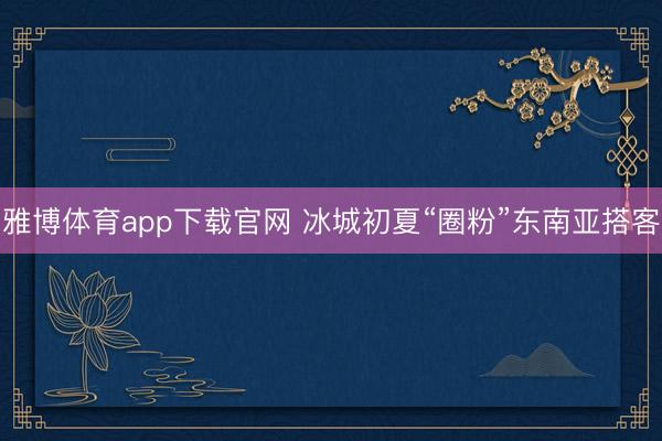雅博体育app下载官网 冰城初夏“圈粉”东南亚搭客