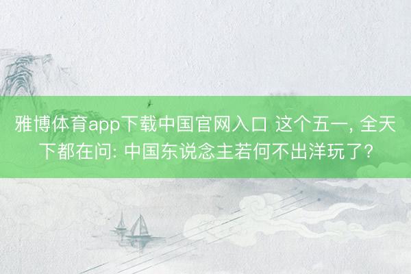 雅博体育app下载中国官网入口 这个五一， 全天下都在问: 中国东说念主若何不出洋玩了?