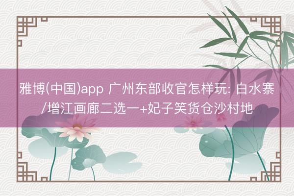 雅博(中国)app 广州东部收官怎样玩: 白水寨/增江画廊二选一+妃子笑货仓沙村地