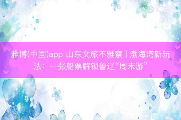 雅博(中国)app 山东文旅不雅察 | 渤海湾新玩法：一张船票解锁鲁辽“周末游”