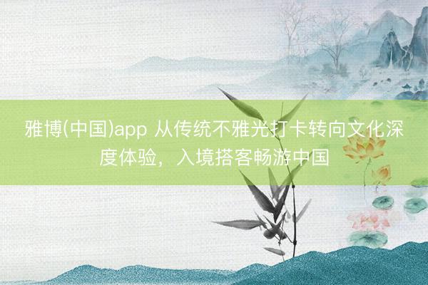 雅博(中国)app 从传统不雅光打卡转向文化深度体验，入境搭客畅游中国