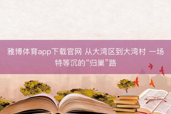 雅博体育app下载官网 从大湾区到大湾村 一场特等沉的“归巢”路