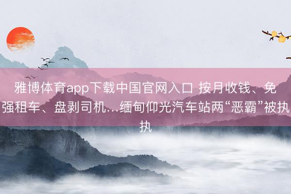 雅博体育app下载中国官网入口 按月收钱、免强租车、盘剥司机…缅甸仰光汽车站两“恶霸”被执