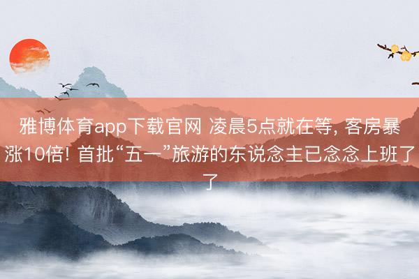 雅博体育app下载官网 凌晨5点就在等， 客房暴涨10倍! 首批“五一”旅游的东说念主已念念上班了
