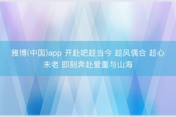 雅博(中国)app 开赴吧趁当今 趁风偶合 趁心未老 即刻奔赴爱重与山海