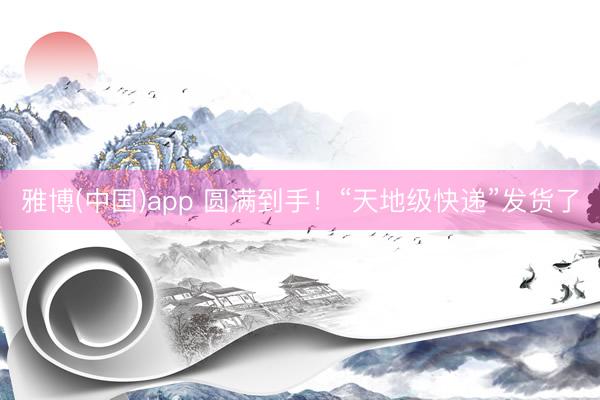 雅博(中国)app 圆满到手！“天地级快递”发货了