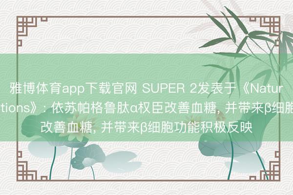 雅博体育app下载官网 SUPER 2发表于《Nature Communications》: 依苏帕格鲁肽α权臣改善血糖， 并带来β细胞功能积极反映