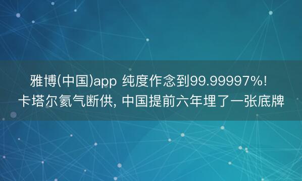雅博(中国)app 纯度作念到99.99997%! 卡塔尔氦气断供， 中国提前六年埋了一张底牌