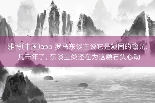 雅博(中国)app 罗马东谈主说它是凝固的蟾光: 几千年了， 东谈主类还在为这颗石头心动