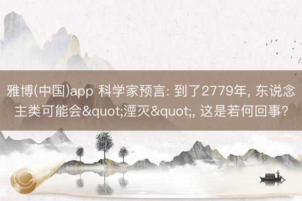 雅博(中国)app 科学家预言: 到了2779年， 东说念主类可能会"湮灭"， 这是若何回事?