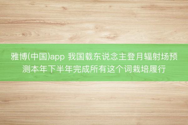 雅博(中国)app 我国载东说念主登月辐射场预测本年下半年完成所有这个词栽培履行