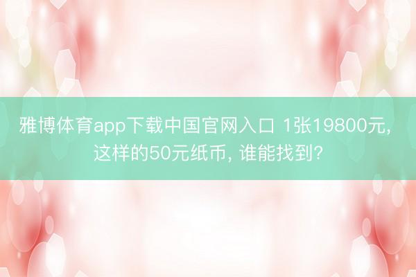 雅博体育app下载中国官网入口 1张19800元， 这样的50元纸币， 谁能找到?