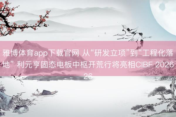 雅博体育app下载官网 从“研发立项”到“工程化落地” 利元亨固态电板中枢开荒行将亮相CIBF 2026