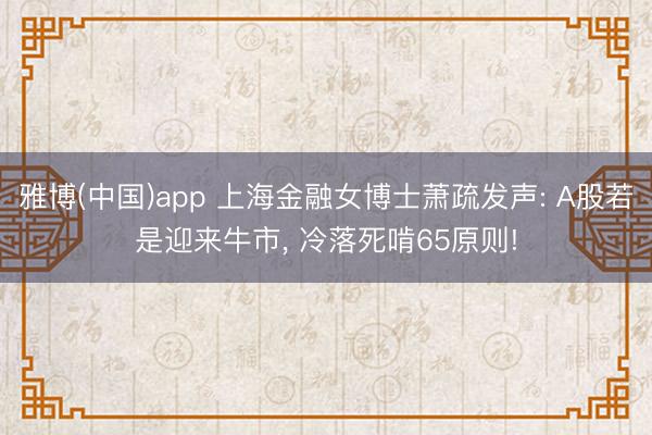 雅博(中国)app 上海金融女博士萧疏发声: A股若是迎来牛市， 冷落死啃65原则!