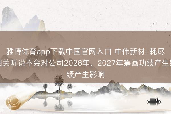 雅博体育app下载中国官网入口 中伟新材: 耗尽税相关听说不会对公司2026年、2027年筹画功绩产生影响