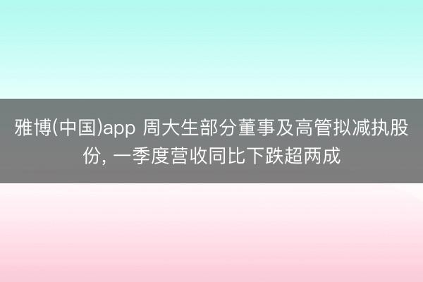雅博(中国)app 周大生部分董事及高管拟减执股份， 一季度营收同比下跌超两成