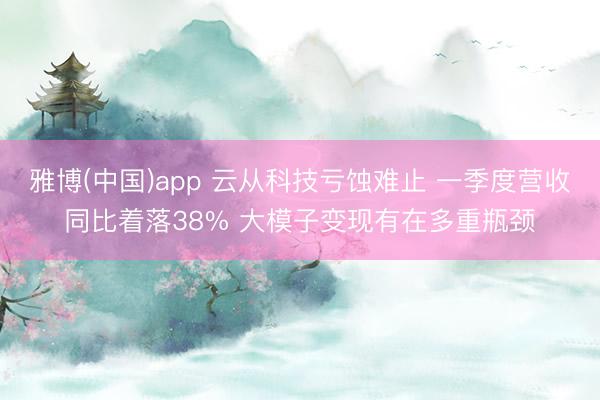 雅博(中国)app 云从科技亏蚀难止 一季度营收同比着落38% 大模子变现有在多重瓶颈