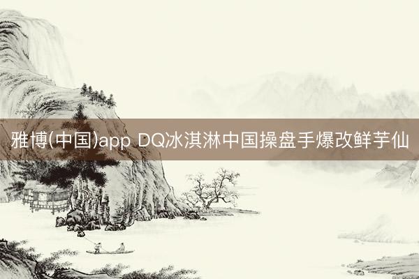 雅博(中国)app DQ冰淇淋中国操盘手爆改鲜芋仙