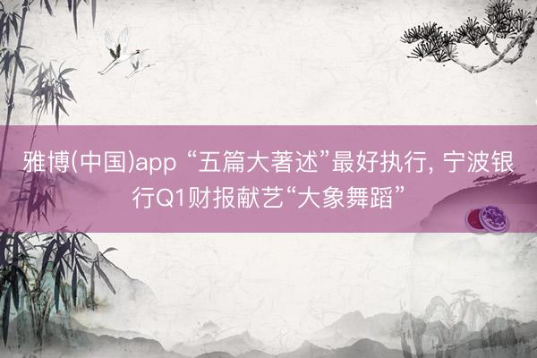 雅博(中国)app “五篇大著述”最好执行， 宁波银行Q1财报献艺“大象舞蹈”