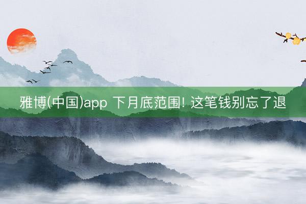 雅博(中国)app 下月底范围! 这笔钱别忘了退