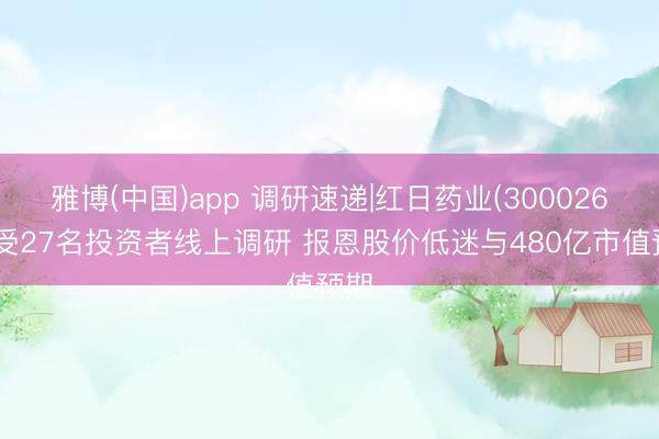 雅博(中国)app 调研速递|红日药业(300026)禁受27名投资者线上调研 报恩股价低迷与480亿市值预期