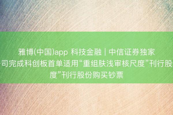 雅博(中国)app 科技金融 | 中信证券独家助力中微公司完成科创板首单适用“重组肤浅审核尺度”刊行股份购买钞票
