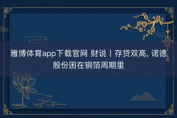 雅博体育app下载官网 财说丨存贷双高， 诺德股份困在铜箔周期里