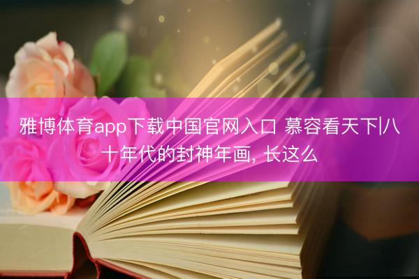 雅博体育app下载中国官网入口 慕容看天下|八十年代的封神年画， 长这么