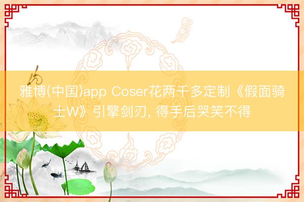 雅博(中国)app Coser花两千多定制《假面骑士W》引擎剑刃， 得手后哭笑不得