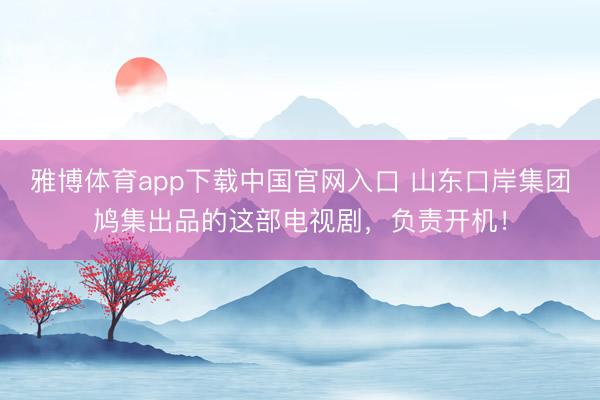 雅博体育app下载中国官网入口 山东口岸集团鸠集出品的这部电视剧，负责开机！