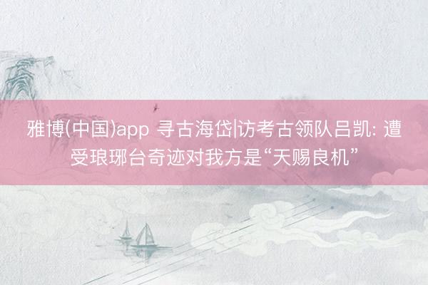 雅博(中国)app 寻古海岱|访考古领队吕凯: 遭受琅琊台奇迹对我方是“天赐良机”