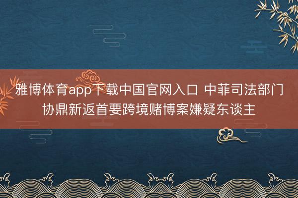 雅博体育app下载中国官网入口 中菲司法部门协鼎新返首要跨境赌博案嫌疑东谈主