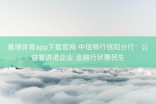 雅博体育app下载官网 中信银行信阳分行：公益宣讲进企业 金融行状惠民生