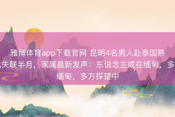 雅博体育app下载官网 昆明4名男人赴泰国熟谙步地已失联半月，家属最新发声：东说念主或在缅甸，多方探望中