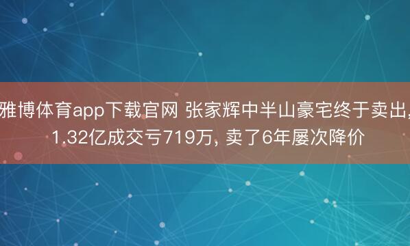 雅博体育app下载官网 张家辉中半山豪宅终于卖出， 1.32亿成交亏719万， 卖了6年屡次降价