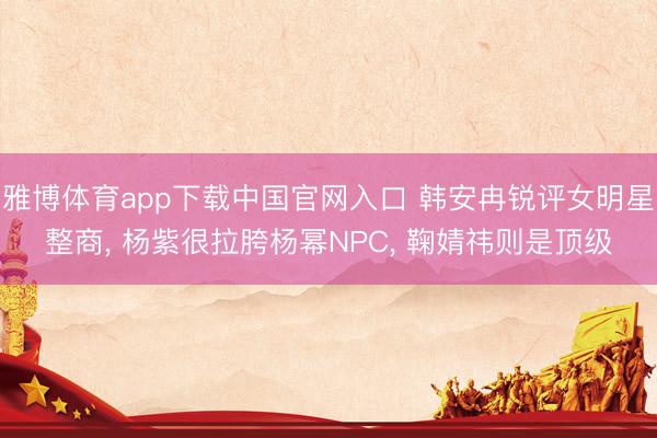 雅博体育app下载中国官网入口 韩安冉锐评女明星整商， 杨紫很拉胯杨幂NPC， 鞠婧祎则是顶级