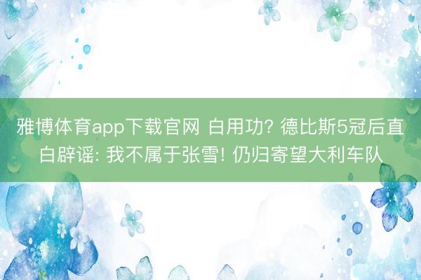 雅博体育app下载官网 白用功? 德比斯5冠后直白辟谣: 我不属于张雪! 仍归寄望大利车队