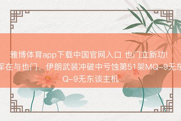 雅博体育app下载中国官网入口 也门立新功! 好意思军在与也门、伊朗武装冲破中亏蚀第51架MQ-9无东谈主机
